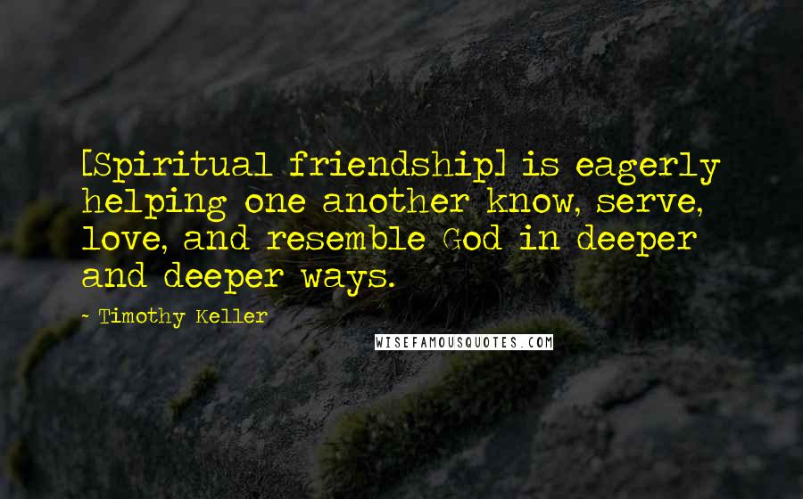 Timothy Keller Quotes: [Spiritual friendship] is eagerly helping one another know, serve, love, and resemble God in deeper and deeper ways.