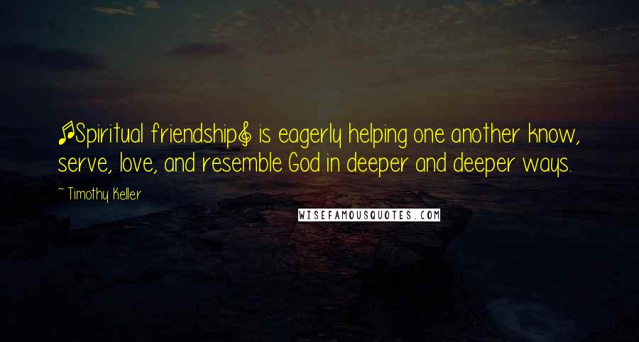 Timothy Keller Quotes: [Spiritual friendship] is eagerly helping one another know, serve, love, and resemble God in deeper and deeper ways.