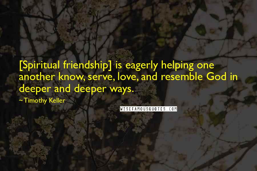 Timothy Keller Quotes: [Spiritual friendship] is eagerly helping one another know, serve, love, and resemble God in deeper and deeper ways.