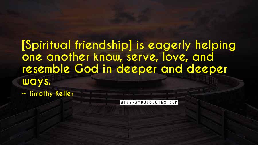 Timothy Keller Quotes: [Spiritual friendship] is eagerly helping one another know, serve, love, and resemble God in deeper and deeper ways.