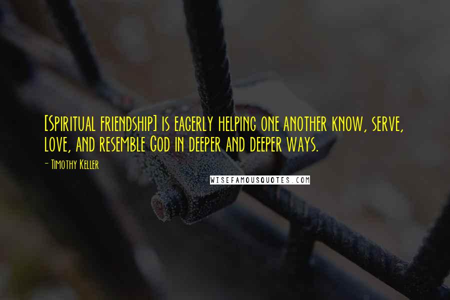 Timothy Keller Quotes: [Spiritual friendship] is eagerly helping one another know, serve, love, and resemble God in deeper and deeper ways.