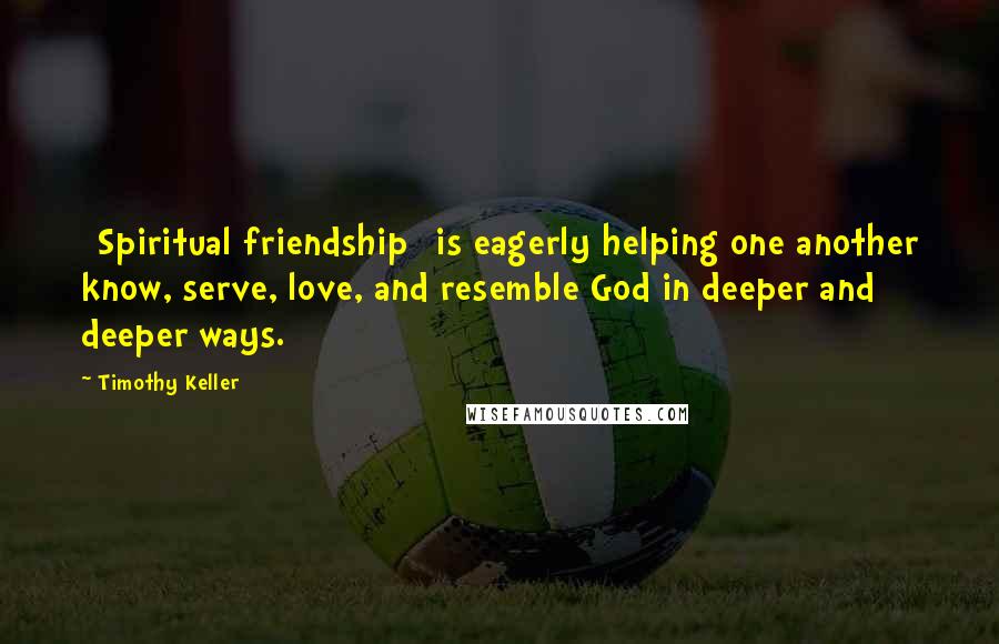Timothy Keller Quotes: [Spiritual friendship] is eagerly helping one another know, serve, love, and resemble God in deeper and deeper ways.