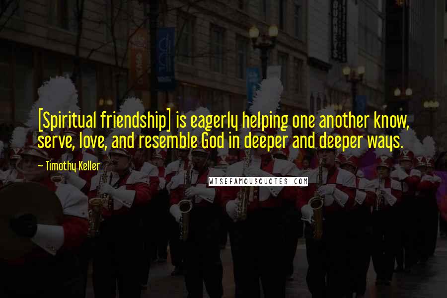 Timothy Keller Quotes: [Spiritual friendship] is eagerly helping one another know, serve, love, and resemble God in deeper and deeper ways.