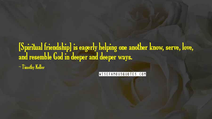 Timothy Keller Quotes: [Spiritual friendship] is eagerly helping one another know, serve, love, and resemble God in deeper and deeper ways.