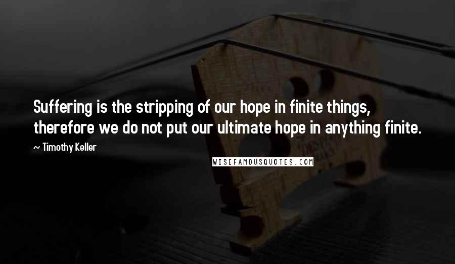 Timothy Keller Quotes: Suffering is the stripping of our hope in finite things, therefore we do not put our ultimate hope in anything finite.