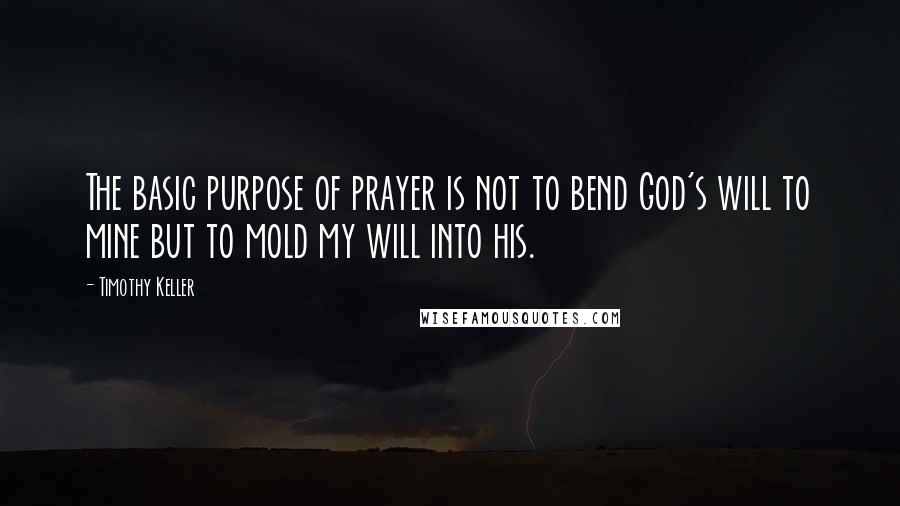 Timothy Keller Quotes: The basic purpose of prayer is not to bend God's will to mine but to mold my will into his.