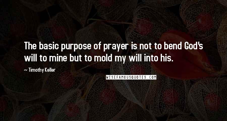 Timothy Keller Quotes: The basic purpose of prayer is not to bend God's will to mine but to mold my will into his.