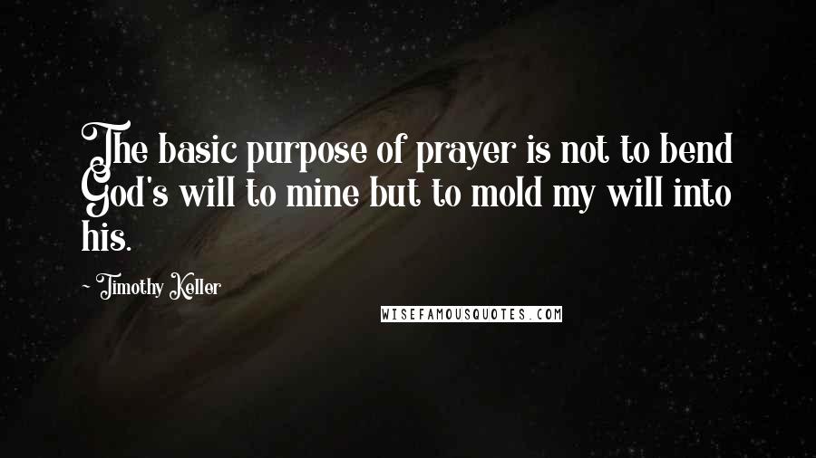 Timothy Keller Quotes: The basic purpose of prayer is not to bend God's will to mine but to mold my will into his.