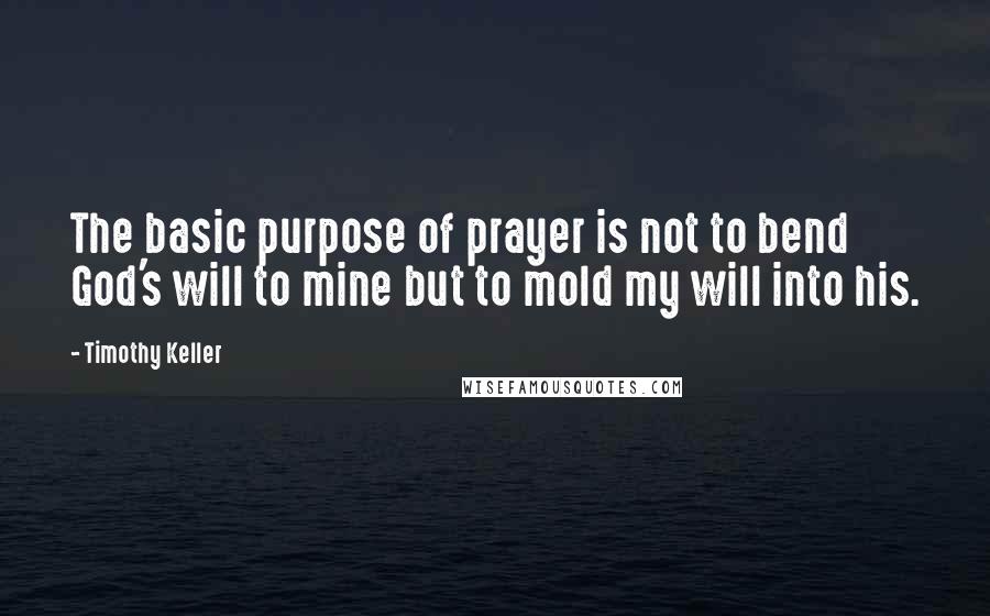 Timothy Keller Quotes: The basic purpose of prayer is not to bend God's will to mine but to mold my will into his.