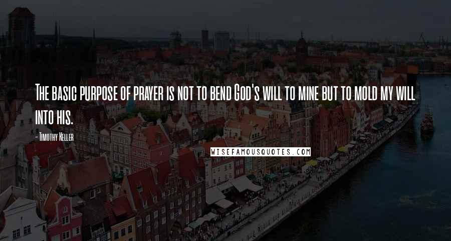 Timothy Keller Quotes: The basic purpose of prayer is not to bend God's will to mine but to mold my will into his.