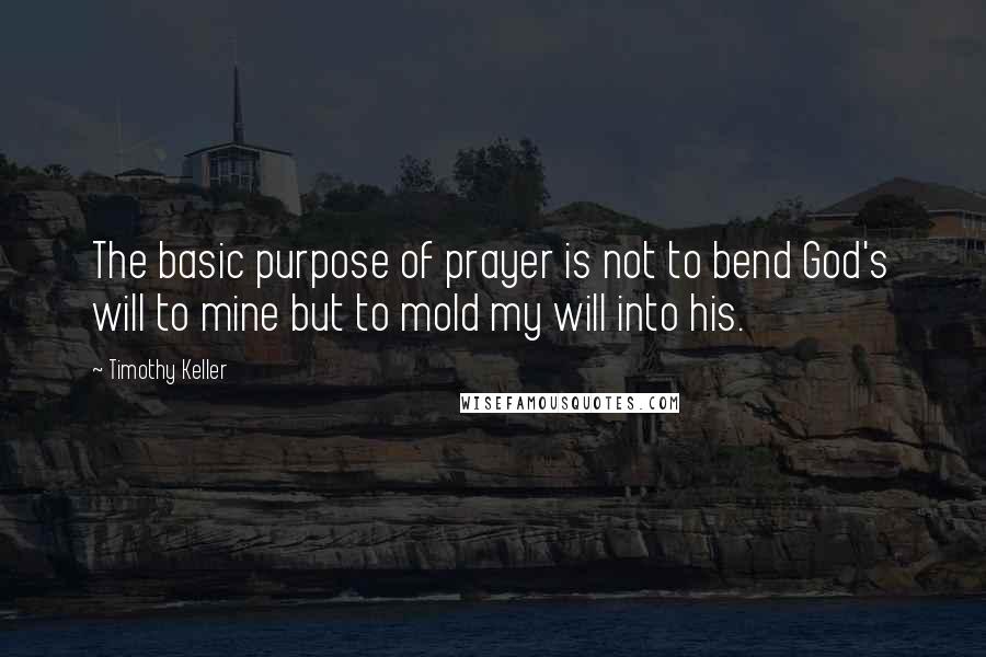 Timothy Keller Quotes: The basic purpose of prayer is not to bend God's will to mine but to mold my will into his.