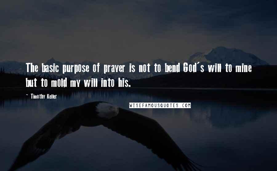 Timothy Keller Quotes: The basic purpose of prayer is not to bend God's will to mine but to mold my will into his.