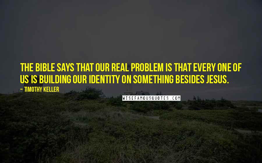 Timothy Keller Quotes: The Bible says that our real problem is that every one of us is building our identity on something besides Jesus.