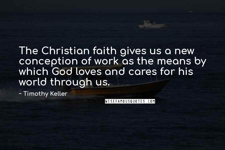 Timothy Keller Quotes: The Christian faith gives us a new conception of work as the means by which God loves and cares for his world through us.