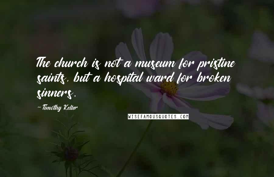 Timothy Keller Quotes: The church is not a museum for pristine saints, but a hospital ward for broken sinners.