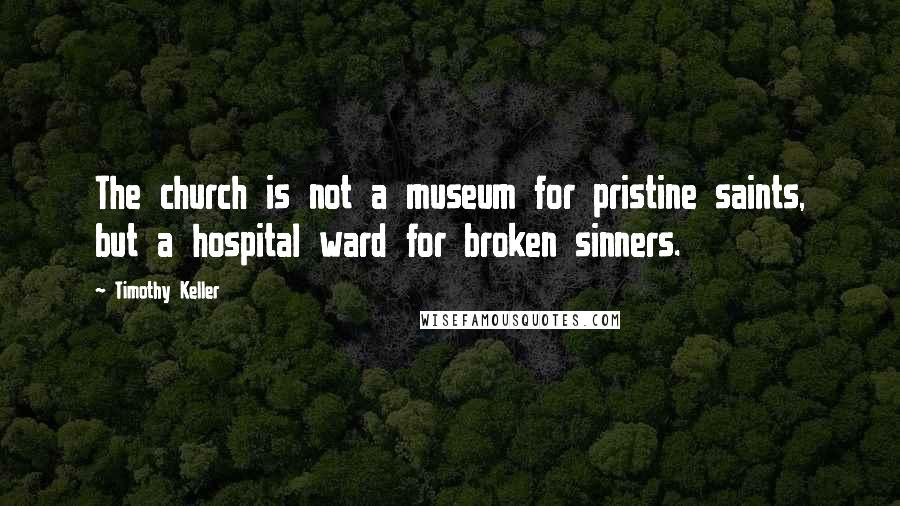 Timothy Keller Quotes: The church is not a museum for pristine saints, but a hospital ward for broken sinners.