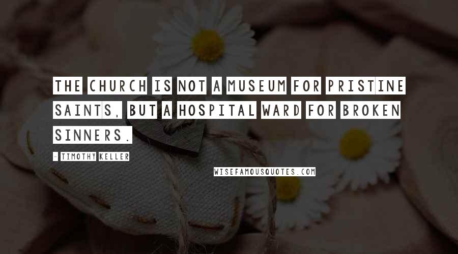 Timothy Keller Quotes: The church is not a museum for pristine saints, but a hospital ward for broken sinners.
