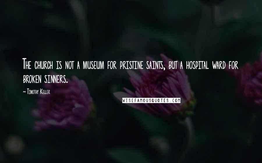 Timothy Keller Quotes: The church is not a museum for pristine saints, but a hospital ward for broken sinners.