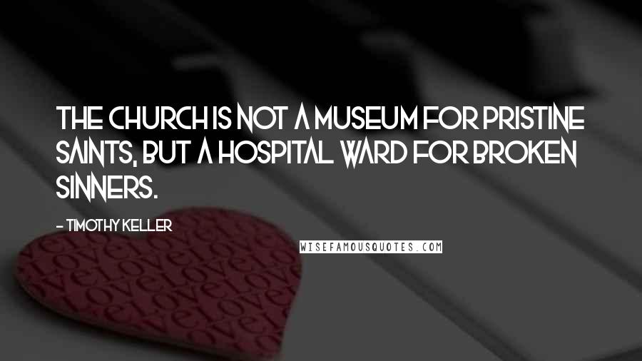 Timothy Keller Quotes: The church is not a museum for pristine saints, but a hospital ward for broken sinners.