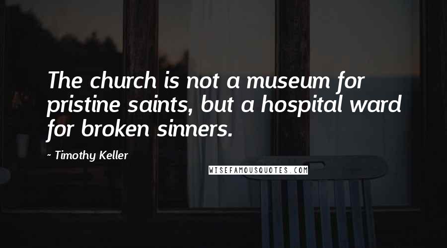 Timothy Keller Quotes: The church is not a museum for pristine saints, but a hospital ward for broken sinners.