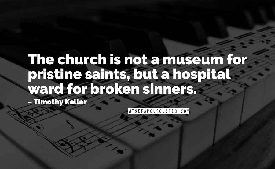 Timothy Keller Quotes: The church is not a museum for pristine saints, but a hospital ward for broken sinners.