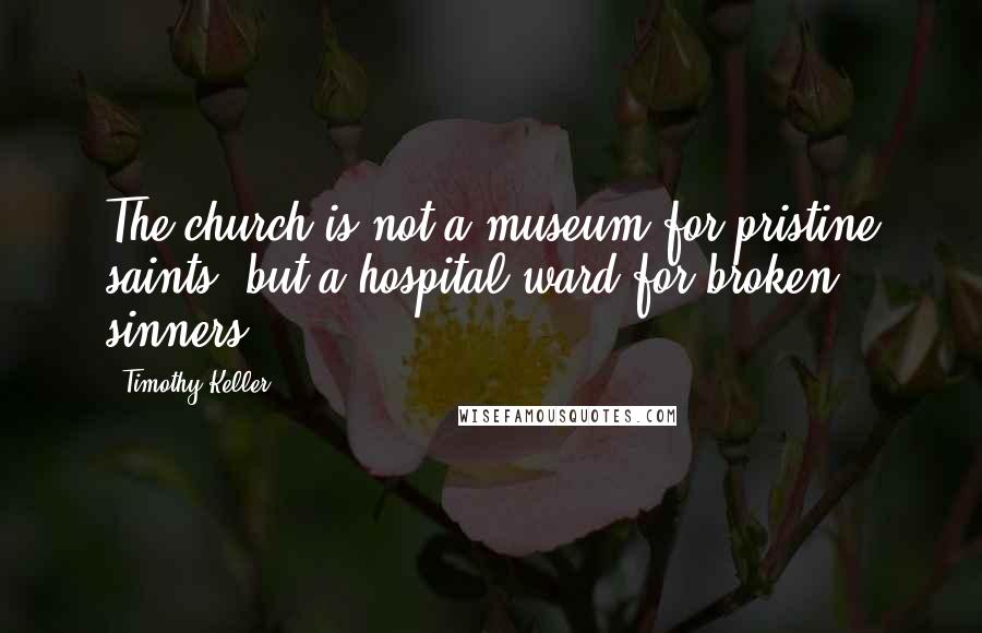 Timothy Keller Quotes: The church is not a museum for pristine saints, but a hospital ward for broken sinners.