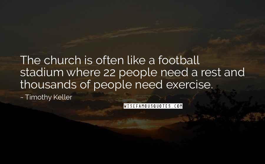 Timothy Keller Quotes: The church is often like a football stadium where 22 people need a rest and thousands of people need exercise.