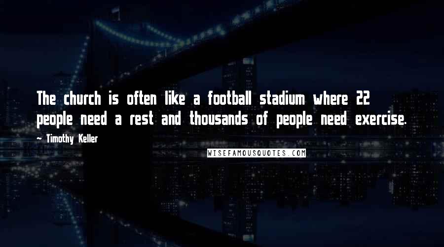 Timothy Keller Quotes: The church is often like a football stadium where 22 people need a rest and thousands of people need exercise.