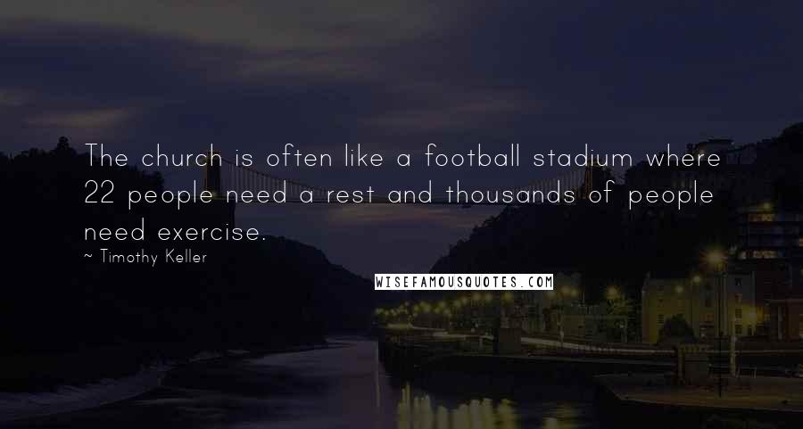 Timothy Keller Quotes: The church is often like a football stadium where 22 people need a rest and thousands of people need exercise.