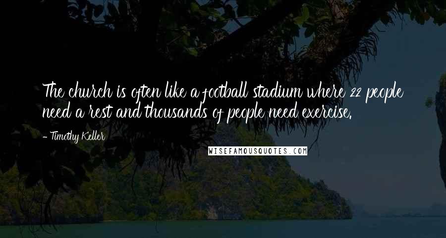 Timothy Keller Quotes: The church is often like a football stadium where 22 people need a rest and thousands of people need exercise.