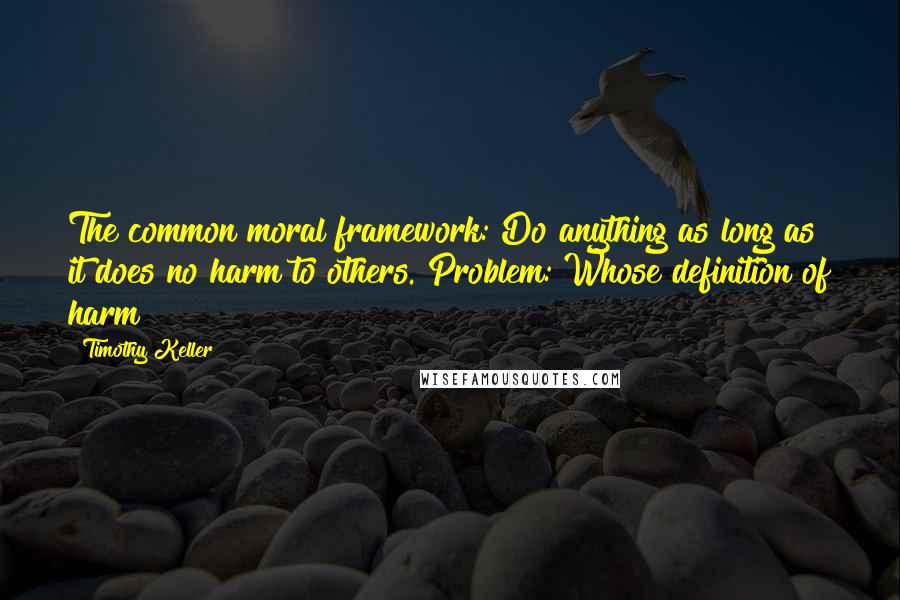 Timothy Keller Quotes: The common moral framework: Do anything as long as it does no harm to others. Problem: Whose definition of harm?