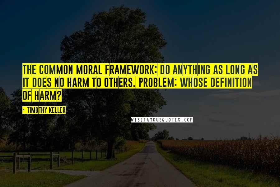 Timothy Keller Quotes: The common moral framework: Do anything as long as it does no harm to others. Problem: Whose definition of harm?