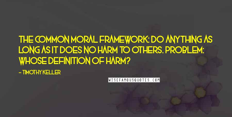 Timothy Keller Quotes: The common moral framework: Do anything as long as it does no harm to others. Problem: Whose definition of harm?