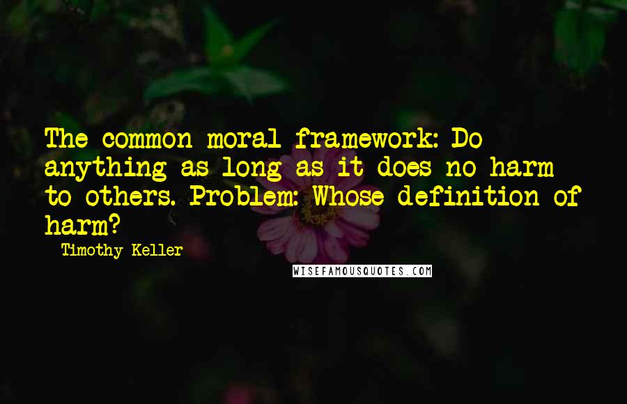 Timothy Keller Quotes: The common moral framework: Do anything as long as it does no harm to others. Problem: Whose definition of harm?