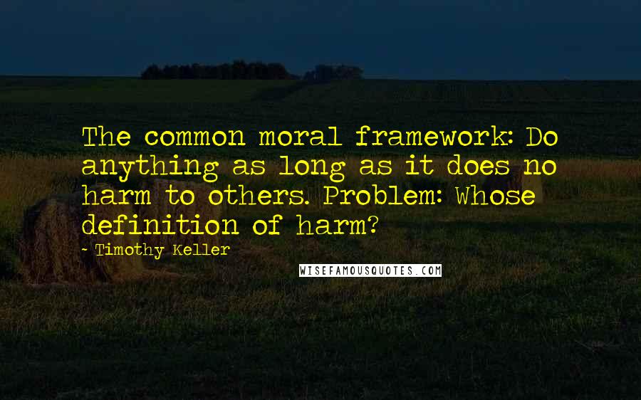 Timothy Keller Quotes: The common moral framework: Do anything as long as it does no harm to others. Problem: Whose definition of harm?