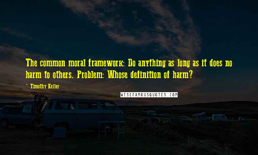 Timothy Keller Quotes: The common moral framework: Do anything as long as it does no harm to others. Problem: Whose definition of harm?