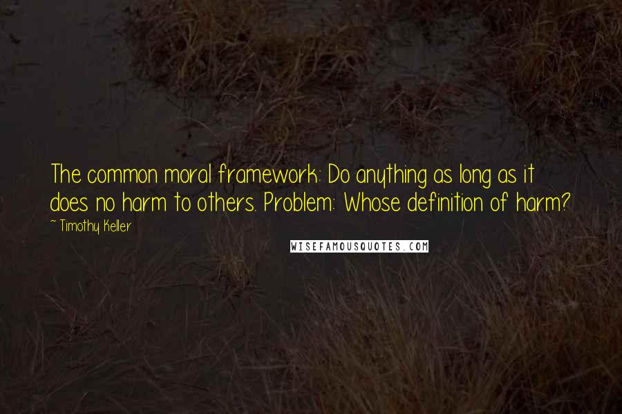 Timothy Keller Quotes: The common moral framework: Do anything as long as it does no harm to others. Problem: Whose definition of harm?