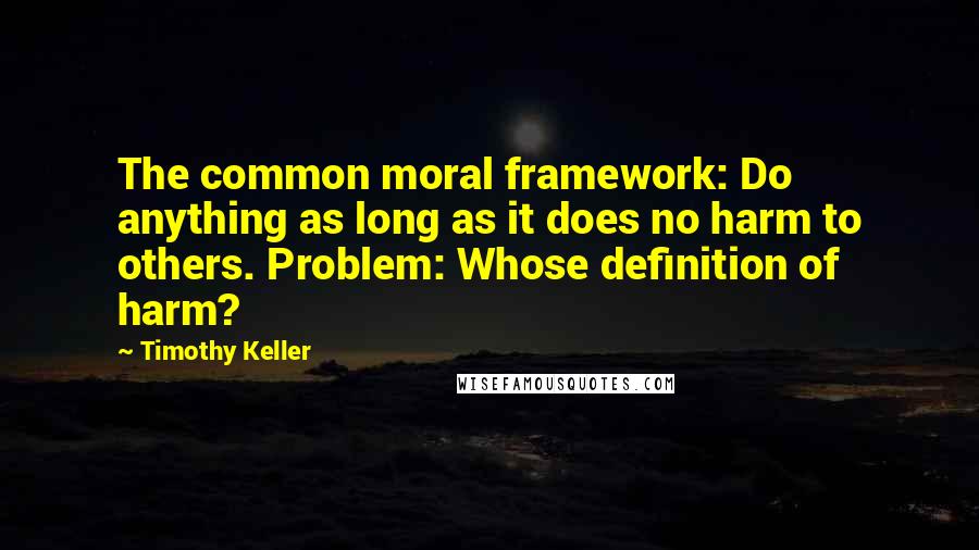 Timothy Keller Quotes: The common moral framework: Do anything as long as it does no harm to others. Problem: Whose definition of harm?