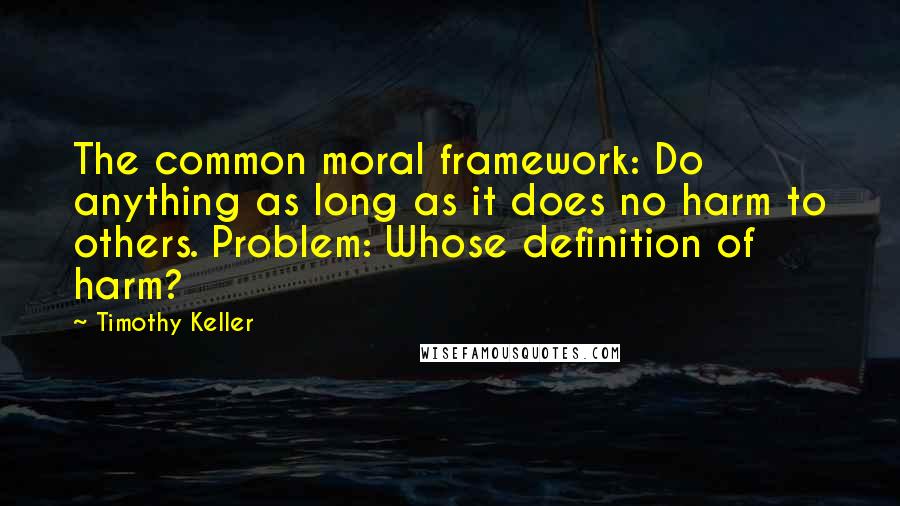 Timothy Keller Quotes: The common moral framework: Do anything as long as it does no harm to others. Problem: Whose definition of harm?