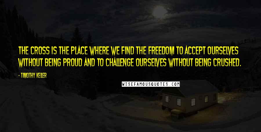 Timothy Keller Quotes: The cross is the place where we find the freedom to accept ourselves without being proud and to challenge ourselves without being crushed.