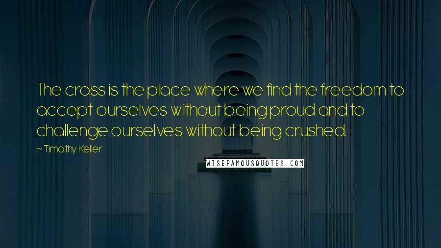 Timothy Keller Quotes: The cross is the place where we find the freedom to accept ourselves without being proud and to challenge ourselves without being crushed.