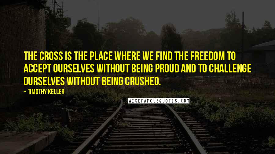 Timothy Keller Quotes: The cross is the place where we find the freedom to accept ourselves without being proud and to challenge ourselves without being crushed.