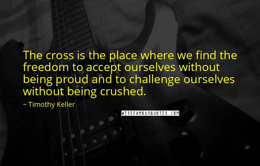 Timothy Keller Quotes: The cross is the place where we find the freedom to accept ourselves without being proud and to challenge ourselves without being crushed.