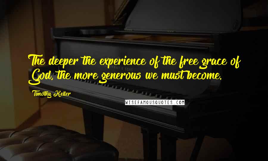 Timothy Keller Quotes: The deeper the experience of the free grace of God, the more generous we must become.