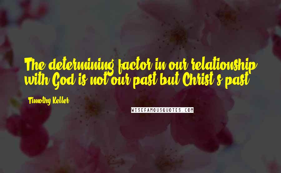 Timothy Keller Quotes: The determining factor in our relationship with God is not our past but Christ's past.