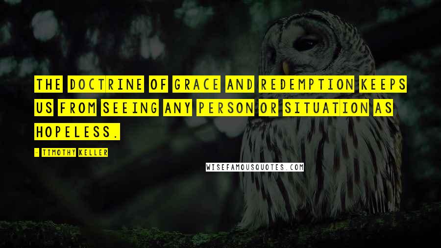 Timothy Keller Quotes: The doctrine of grace and redemption keeps us from seeing any person or situation as hopeless.