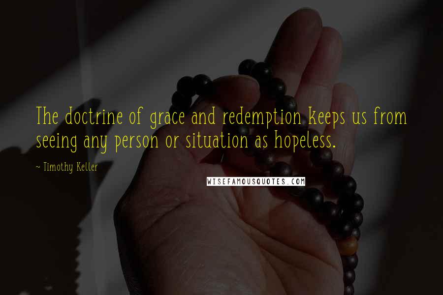 Timothy Keller Quotes: The doctrine of grace and redemption keeps us from seeing any person or situation as hopeless.