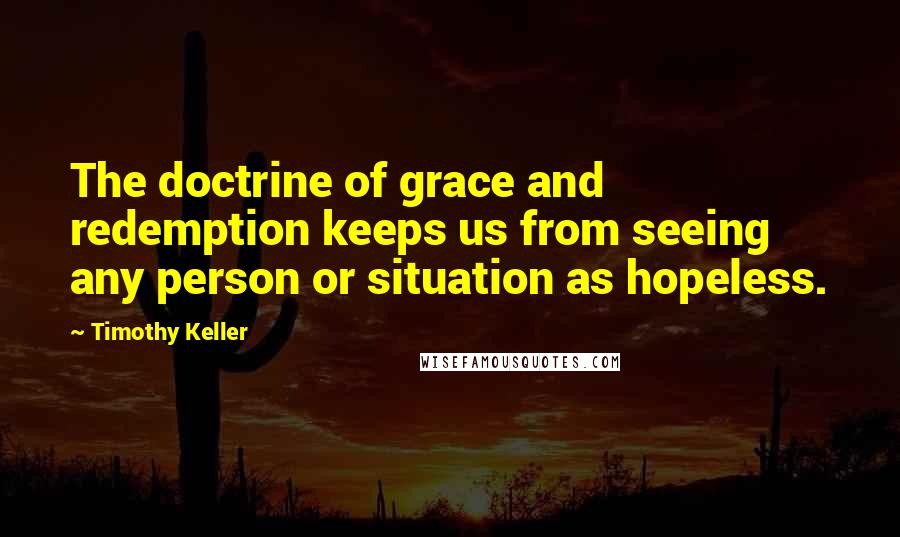 Timothy Keller Quotes: The doctrine of grace and redemption keeps us from seeing any person or situation as hopeless.