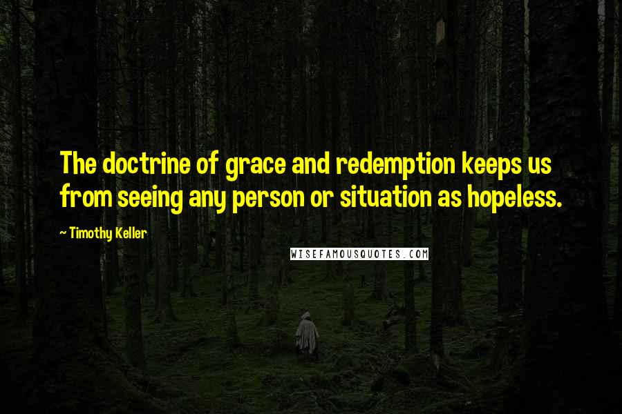 Timothy Keller Quotes: The doctrine of grace and redemption keeps us from seeing any person or situation as hopeless.