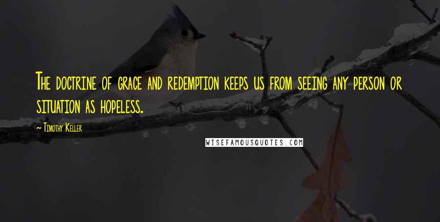Timothy Keller Quotes: The doctrine of grace and redemption keeps us from seeing any person or situation as hopeless.